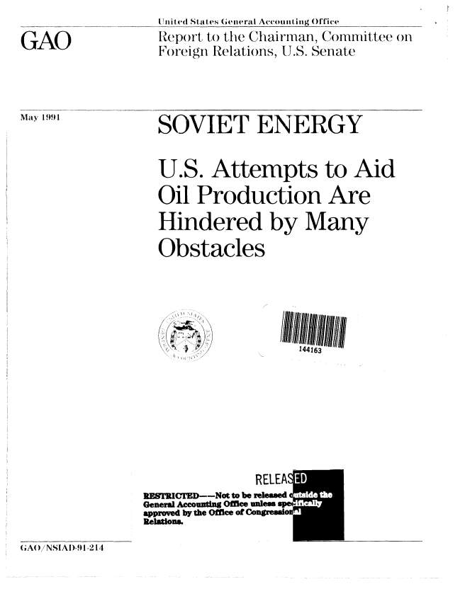 handle is hein.gao/gaobabhfw0001 and id is 1 raw text is: 

GAO


I nilted St at es General Account,iii 1(_ice
Repr(wt, to the Clairman, Committee on
Foreign Relations, U.S. Senate


May 1991


  SOVIET ENERGY


  U.S. Attempts to Aid

  Oil Production Are

  Hindered by Many

  Obstacles




  /  ' /

         ~          144163









              RELEAS
STC'TED---Not to be released
General Aceomug Offlee  peW
approved by the Office o gressi
Relations.


(A( NSI A I)-91-214


