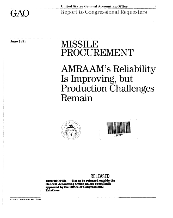 handle is hein.gao/gaobabhfz0001 and id is 1 raw text is: 
GAO


.Juiie 1991


United States (;eneral Accoiuting Office
Report to Congressional Requesters


MISSILE
PROCUREMENT


AMRAAM's Reliability
Is Improving, but
Production Challenges
Remain


144217


                RELEASED
RESTRICTED--Not to be released outside the
General Accounting Office unless specifically
approved by the Office of Congressonal
Relations.


01 Q04),


