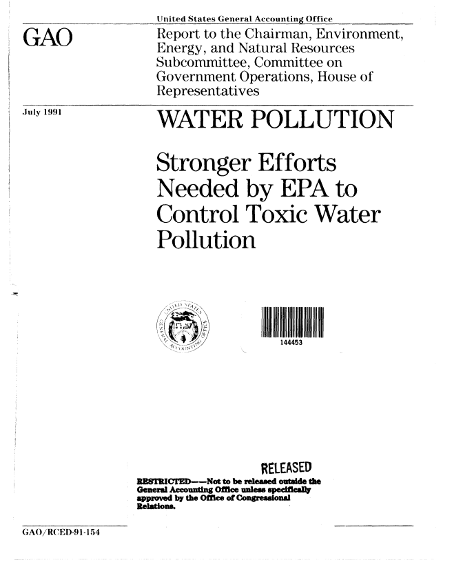handle is hein.gao/gaobabhhc0001 and id is 1 raw text is: 

GAO



.July 1991


United States General Accounting Office
Report to the Chairman, Environment,
Energy, and Natural Resources
Subcommittee, Committee on
Government Operations, House of
Representatives

WATER POLLUTION


Stronger Efforts
Needed by EPA to

Control Toxic Water
Pollution





S>-144453


                  RELEASED
EgSTRICTED--Not to be released outside the
General Accouning Offce unless sped callt
approved by the Office of Congressional
Relations.


GAO/RCED-91-154


