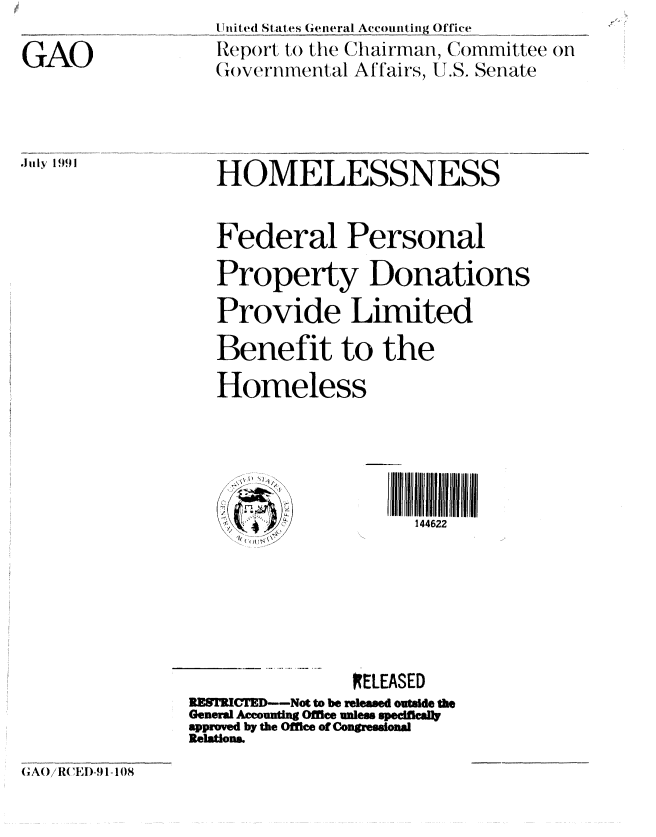 handle is hein.gao/gaobabhhu0001 and id is 1 raw text is: 

GAO


.Ju ly 1991


U nited States General Account ing Office
Report to the Chairman, Committee on
(,o)vernvnental Affairs, U.S. Senate


   HOMELESSNESS


   Federal Personal
   Property Donations
   Provide Limited
   Benefit to the
   Homeless


   ..... ....Irll ~   ~l ~l  ll  II IIIIIIII

                      144622






                RELEASED
IE8TR!  ----Not to be released outside the
General Accounti Office unless speciflcaly
approved by the Office of Congressional
Relations


GAO)i RCEID-,9 lI  8



