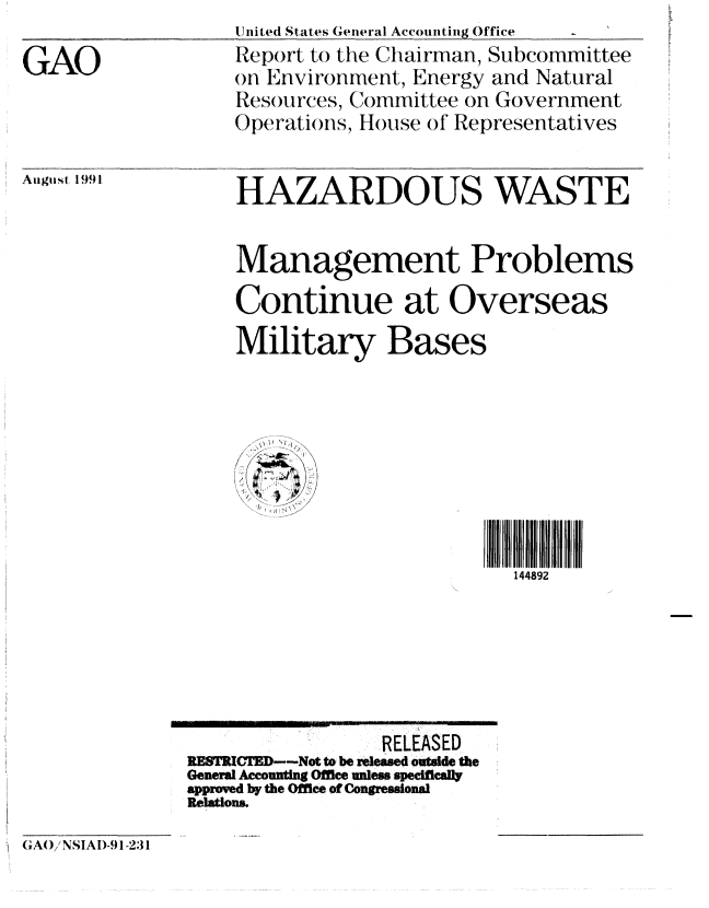 handle is hein.gao/gaobabhit0001 and id is 1 raw text is: United States General Accounting Office


GAO


August 1991


Report to the Chairman, Subcommittee
on Environment, Energy and Natural
Resoturces, Committee on Government
Operations, H(ouse of Representatives


HAZARDOUS WASTE


Management Problems

Continue at Overseas
Military Bases


144892


                 RELEASED
RESTRIC'D--Not to be released outside the
General Accounting Office unless specificall
approved by the Office of Congressional
Relations.


G AO/ NSIAI)-91-231


