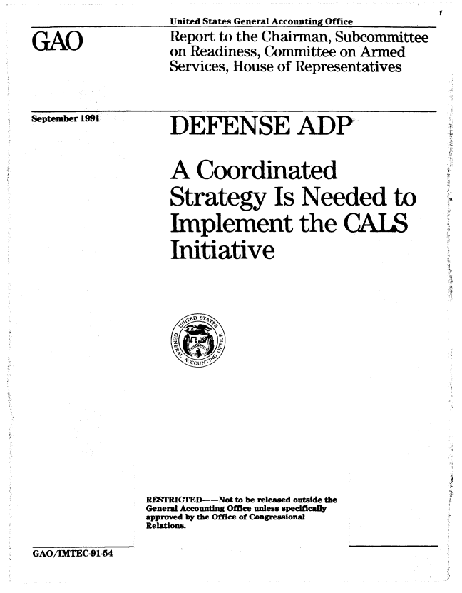 handle is hein.gao/gaobabhiv0001 and id is 1 raw text is: United States General Accounting Office


GAO


Report to the Chairman, Subcommittee
on Readiness, Committee on Armed
Services, House of Representatives


September 1991


DEFENSE ADP


A Coordinated
Strategy Is Needed to
Implement the CALS
Initiative


RESTRICTED--Not to be released outside the
General Accounting Office unless specifically
approved by the Office of Congressional
Relations.


GAO/IMTEG91-54


