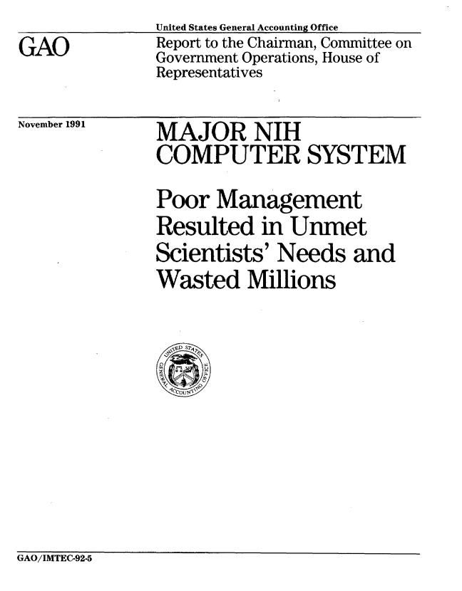 handle is hein.gao/gaobabhku0001 and id is 1 raw text is:               United States General Accounting Office
GAO           Report to the Chairman, Committee on
              Government Operations, House of
              Representatives


November 1991


MAJOR NIH
COMPUTER SYSTEM
Poor Management
Resulted in Unmet
Scientists' Needs and
Wasted Millions


GAO/IMTEC-92-5


