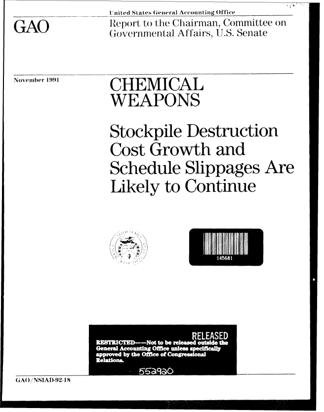 handle is hein.gao/gaobabhlb0001 and id is 1 raw text is: 

GAO


U nit ed States General Accounting )ffice
lep)ort to the Chairman, Committee on
(Governm.nital Affairs, U.S. Senate


November 1991


CHEMICAL
WEAPONS


Stockpile Destruction
Cost Growth and
Schedule Slippages Are
Likely to Continue


14I8


  .,~y ~/
U


GA()!NSIAD-92-18


I                 RELEASED
,MSMCMD--Not to be released ouWde fte
Gefteml Accomdng Office Wen speeMeeW
approved by the OMee of Congreadond
Itekdom


