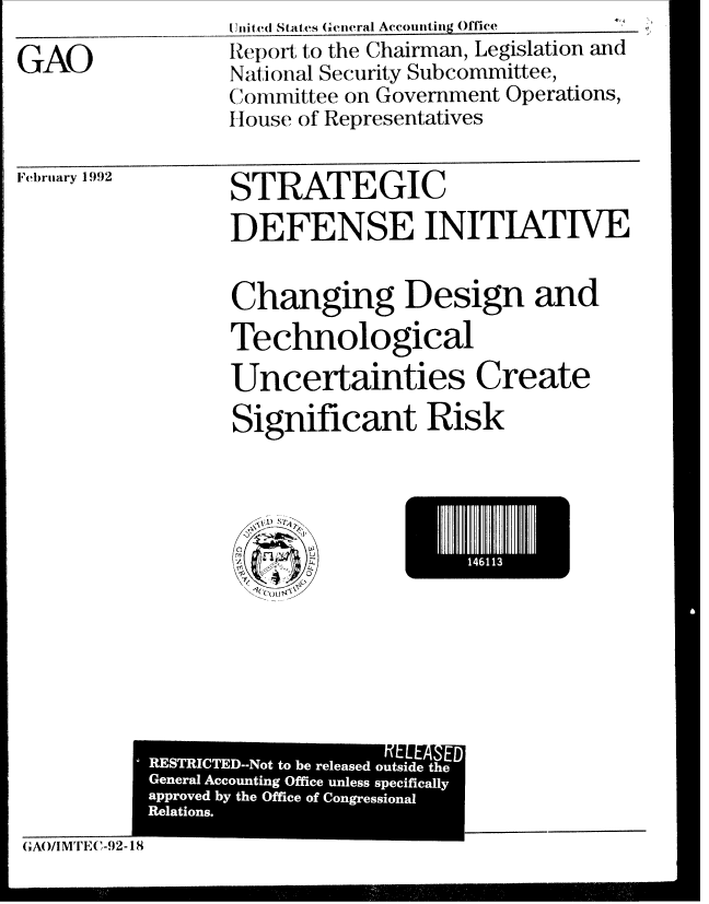 handle is hein.gao/gaobabhmf0001 and id is 1 raw text is: Ujiitced States (Gctwra1 Accoiijg Office


GAO


Report to the Chairman, Legislation and
National Security Subcommittee,
Committee on Government Operations,
House of Representatives


F'ebriary 1992


STRATEGIC
DEFENSE INITIATWE

Changing Design and
Technological
Uncertainties Create
Significant Risk


1411


       A,       o
GAO/I MTi E(-92- 18


