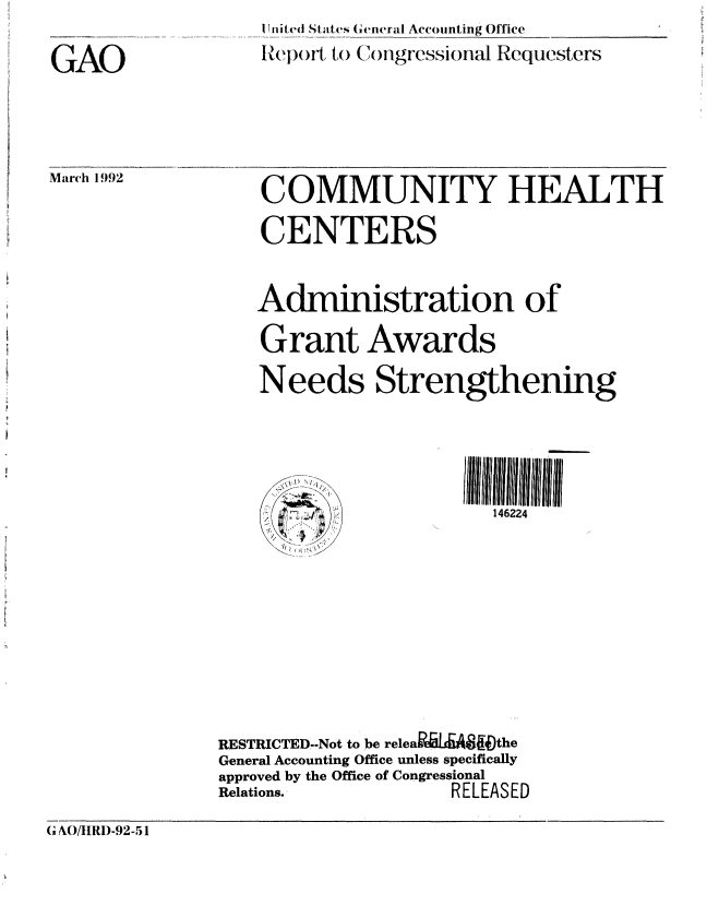handle is hein.gao/gaobabhms0001 and id is 1 raw text is: 

GAO


I nit(l StatCs ( ,eneral Accounting Office
Rep )rt, to (.)ongrcssional Requesters


Marcl 1992


COMMUNITY HEALTH
CENTERS


Administration of

Grant Awards
Needs Strengthening




                     146224


RESTRICTED--Not to be releaMLAff4the
General Accounting Office unless specifically
approved by the Office of Congressional
Relations.,         RELEASED


(IF AO/IIRI)-92.51


