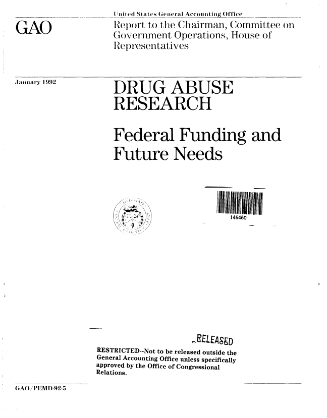 handle is hein.gao/gaobabhnl0001 and id is 1 raw text is: 

GAO


Iniiied Staties (eiteral Accomitiiing Office
el)ort to the Chairman, Committee otn
(overnment Operations, House of*
Ref) iresentatives


.Jaiiiiary 1992


DRUG ABUSE
RESEARCH


    Federal Funding and

    Future Needs



           .. ...         I I~~llll ll111111 Iiliihll V ll llll
                             146460










                    ,RELEASED
RESTRICTED--Not to be released outside the
General Accounting Office unless specifically
approved by the Office of Congressional
Relations.


GAO/lPEMI)-92-5


