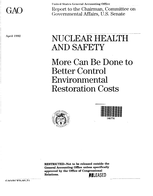 handle is hein.gao/gaobabhon0001 and id is 1 raw text is: 
GAO


I Jited States General Accouiting Office
Report to the Chairman, Committee on
(Governmental Affairs, U.S. Senate


April 1992


   NUCLEAR HEALTH
   AND SAFETY


   More Can Be Done to
   Better Control
   Environmental
   Restoration Costs




         0/              146774








RESTRICTED--Not to be released outside the
General Accounting Office unless specifically
approved by the Office of Congressional
Relations.        FILEASED


(~AfliTUI~ULQ9...7 1


