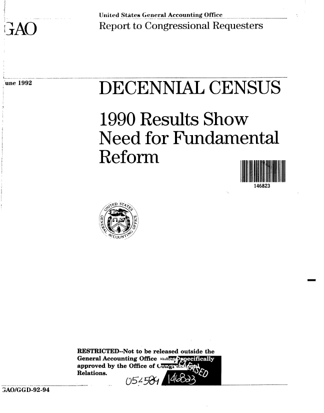 handle is hein.gao/gaobabhoo0001 and id is 1 raw text is: 


IAO


United Statcs General Accounting Office
Report to Congressional Requesters


.une 1992


DECENNIAL CENSUS



1990 Results Show

Need for Fundamental


Reform                     IIII  111


                              146823


RESTRICTED--Not to be released outside the
General Accounting Office  v
approved by the Office of
Relations.
  ........ 05 M


3AO/GGD-92-94


