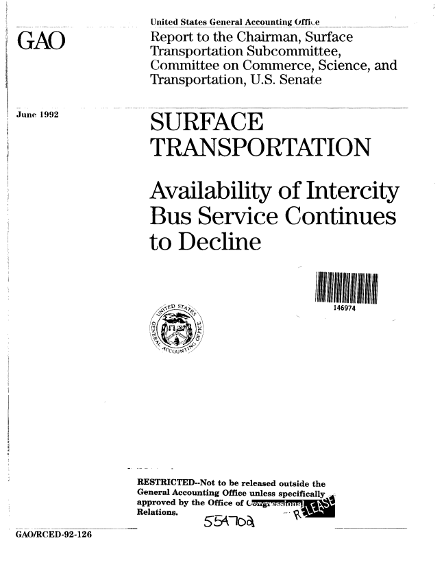 handle is hein.gao/gaobabhpb0001 and id is 1 raw text is: 

GAO


June 1992


  United States General Accounting Oih,e
  Report to the Chairman, Surface
  Transportation Subcommittee,
  Committee on Commerce, Science, and
  Transportation, U.S. Senate


  SURFACE
  TRANSPORTATION

  Availability of Intercity
  Bus Service Continues
  to Decline


        ~146974










RESTRICTED--Not to be released outside the
General Accounting Office unless specifically
approved by the Office of t 're
Relations.
         5547104


GAO/RCED-92-126


