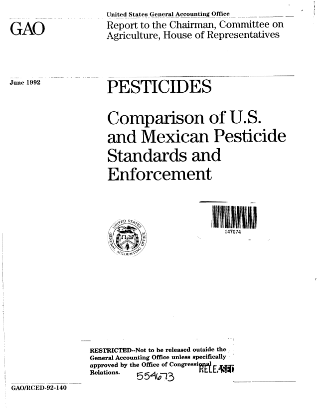handle is hein.gao/gaobabhpi0001 and id is 1 raw text is: 

GAO


June 1992


United States General Accounting Office
Report to the Chairman, Committee on
Agriculture, House of Representatives


   PESTICIDES


   Comparison of U.S.
   and Mexican Pesticide
   Standards and
   Enforcement




      C)                   147074










RESTRICTED.-Not to be released outside the
General Accounting Office unless specifically
approved by the Office of Congressi
Relations.  55-3


GAO/RCED-92-140


