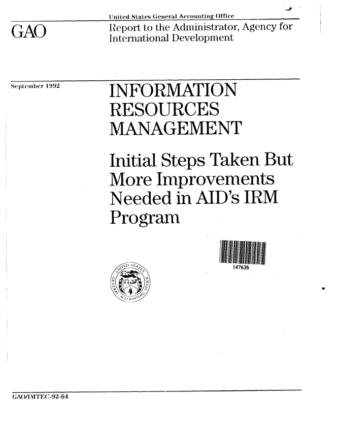 handle is hein.gao/gaobabhrf0001 and id is 1 raw text is: GAO


United States General Accounting Office
Report to the Administrator, Agency for
International Development


Scptelmber 1992


INFORMATION
RESOURCES
MANAGEMENT
Initial Steps Taken But
More Improvements
Needed in AID's IRM
Program

                  147635


GAO/I VI TE,(-.92-64


