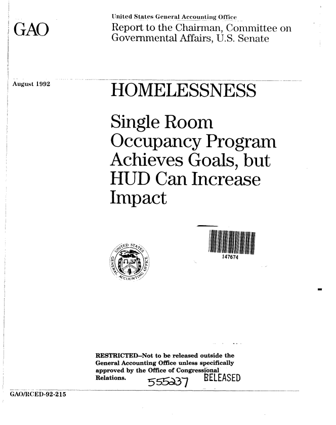 handle is hein.gao/gaobabhrj0001 and id is 1 raw text is: 
GAO


Unit ed States General Accounting ()ffi(ce
Report to the Chairman, Committee on
Governmental Affairs, U.S. Senate


August 1992


HOMELESSNESS

Single Room
Occupancy Program
Achieves Goals, but
HUD Can Increase
Impact



     o               147674


RESTRICTED--Not to be released outside the
General Accounting Office unless specifically
approved by the Office of Congressional
Relations. 5  a -    ELEASED


GAO/tCED-92-215


