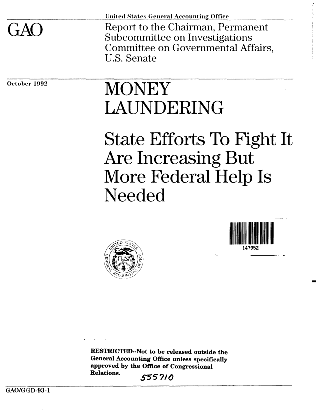 handle is hein.gao/gaobabhsf0001 and id is 1 raw text is: 

GAO


Untited States (cneral Accouintig Office
Report to the Chairman, Permanent
Subcommittee on Investigations
Committee on Governmental Affairs,
U.S. Senate


October 1992


MONEY
LAUNDERING


                   State Efforts To Fight It
                   Are Increasing But
                   More Federal Help Is
                   Needed



                                             147952








                RESTRICTED--Not to be released outside the
                General Accounting Office unless specifically
                approved by the Office of Congressional
                Relations. 555 7/0
GAO/U ( I)-93-1


