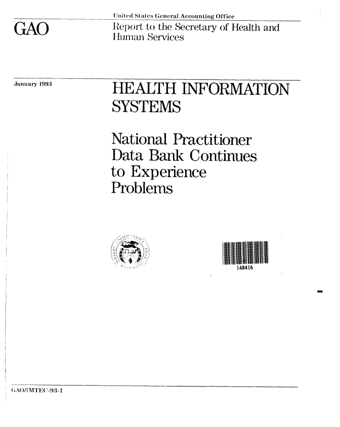 handle is hein.gao/gaobabhtv0001 and id is 1 raw text is: 
GAO


[ hit, (d States General Accounting Office
R.poi'rt to the Secretary of Health and
IHuimnan Services


,lanmary 1993


HEALTH INFORMATION
SYSTEMS


National Practitioner
Data Bank Continues
to Experience
Problems


148416


am


( GA( /I MITE( -93-1


