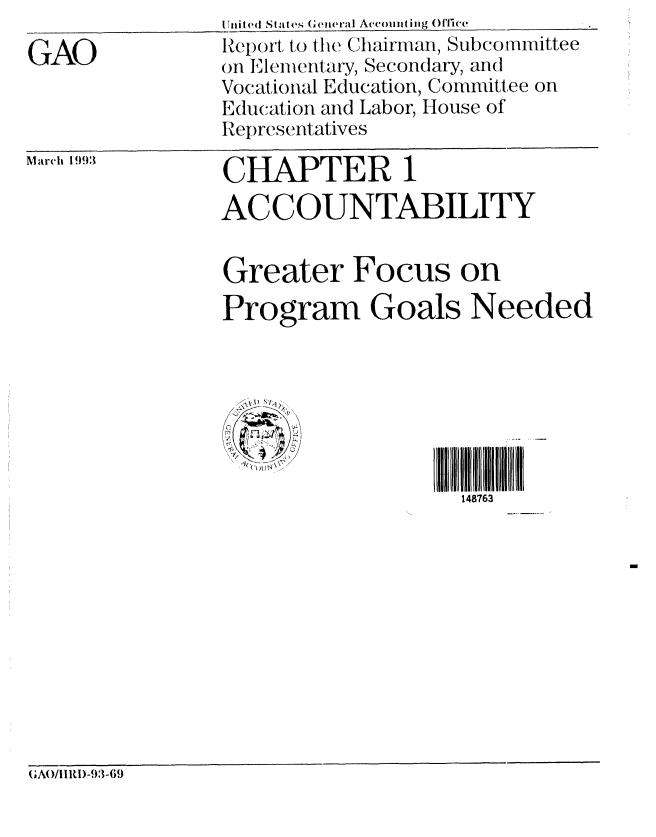 handle is hein.gao/gaobabhuw0001 and id is 1 raw text is: 
GAO


Initd((i States (eneral Accouiting Off eie._ _
Report to the Chairman, Subcommittee
on Elem ertary, Secondary, and
Vocational Education, Committee on
Education and Labor, House of
Representatives


March 1993


CHAPTER 1
ACCOUNTABILITY


Greater Focus on
Program Goals Needed







                    148763


(GAl/IIRI)-93-69


