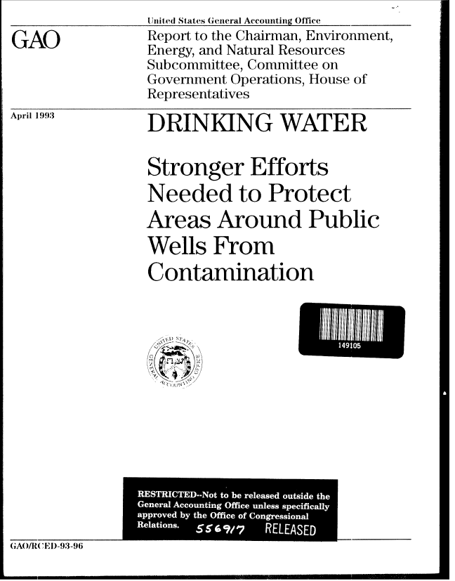 handle is hein.gao/gaobabhvx0001 and id is 1 raw text is:                 Uinite(d States General Accounting Office
GAO             Report to the Chairman, Environment,
                Energy, and Natural Resources
                Subcommittee, Committee on
                Government Operations, House of
                Representatives


April 1993


DRINKING WATER


Stronger Efforts
Needed to Protect

Areas Around Public
Wells From

Contamination


  1) N;

~
   4
 k(( ~J~\


L    .


RESTICTD o to be reesdousd h


(1/R( ' )    -93-96


