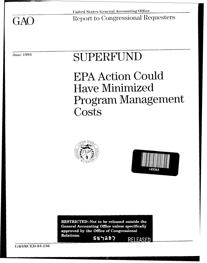 handle is hein.gao/gaobabhww0001 and id is 1 raw text is: 11uited SotaI(s (;eiratl Aeoinmfing OffiCIV
Report: to Congressional Requesters


GAO


fuii 1993


SUPERFUND
EPA Action Could


Have Minimized
Program Management

Costs


. ........ - I


14936


               RESTRICTED--Not to be released outside the
               General Accounting Office unless specifically
               approved by the Office of Congressional
               Relations.
                                     RELE
C'A0/1W'E1)-93-136


