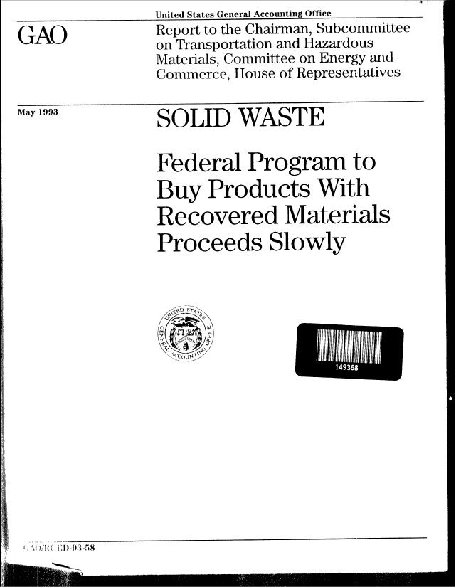 handle is hein.gao/gaobabhwy0001 and id is 1 raw text is: U~nited States General Accounting Office


GAO


Report to the Chairman, Subcommittee
on Transportation and Hazardous
Materials, Committee on Energy and
Commerce, House of Representatives


May 1993


SOLID WASTE


Federal Program to
Buy Products With
Recovered Materials
Proceeds Slowly


U14// //


S,  VU'i (', D: -93:-5 8


