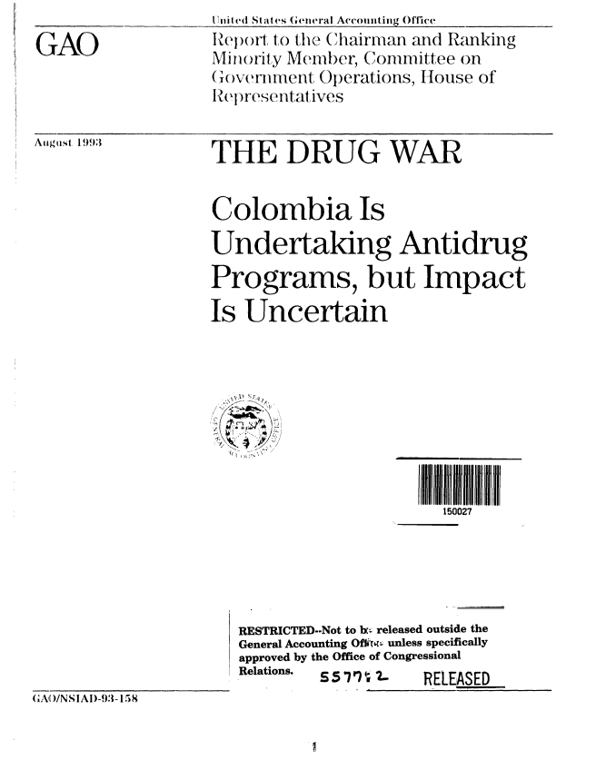 handle is hein.gao/gaobabhyt0001 and id is 1 raw text is: 
GAO


1ite (I Stat es Geieral Accounting, Office _
Report to the Chairman and Ranking
Miiority Member, Committee on
(1overnmryent Operations, House of
RIepresentat ives


Aiiguist 1993


THE DRUG WAR


Colombia Is
Undertaking Antidrug
Programs, but Impact
Is Uncertain


                   ~i 111 j 11111
                      150027





RESTRICTED--Not to br. released outside the
General Accounting Ofii*' unless specifically
approved by the Office of Congressional
Relations. £5 '11   RELESED


(CA)/NSIAI)-3- 158



