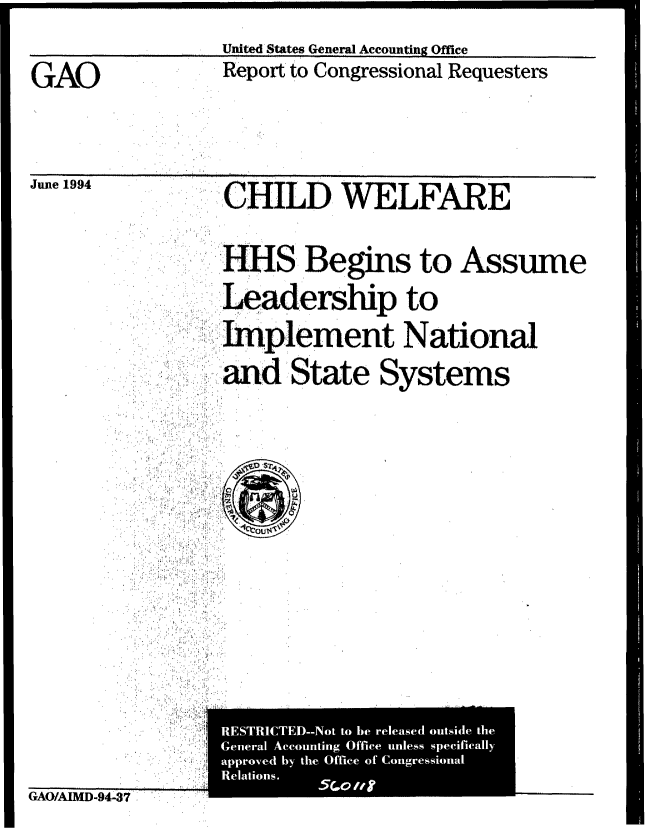 handle is hein.gao/gaobabidd0001 and id is 1 raw text is: 

                 United States General Accounting Office
GAO              Report to Congressional Requesters


   ,GAO., ,


June 1994


,CHILD WELFARE


       HHS Begins to Assume

       Leadership to

       Implement National

       and State Systems




  ~ ~ ~ ~ ~ o ,  . :,1 i  ::, ..






ETITE-o to he reeae outside the,/ :,i,


GAO/AIMD-9437    :


...,a Acoin ficunespcical
appvdIUUkSIIul by the Off ts] -of Congrestsioral
   Relatons.  4.0


