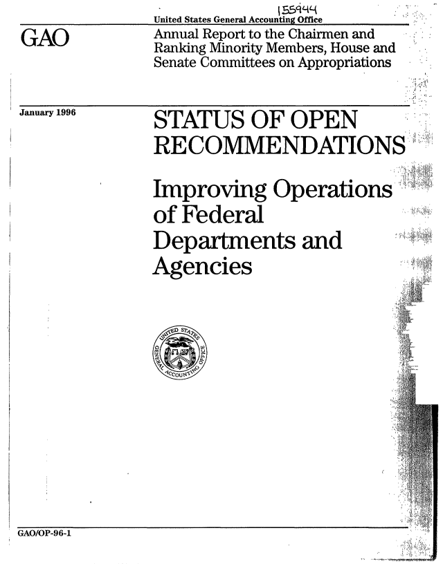 handle is hein.gao/gaobabijq0001 and id is 1 raw text is: United States General Accounting Office
Annual Report to the Chairmen and
Ranking Minority Members, House and
Senate Committees on Appropriations


January 1996


STATUS OF OPEN
RECOMMENDATIONS
Improving Operations
of Federal
Departments and
Agencies.


GAO/OP-9 6-1


GAO


