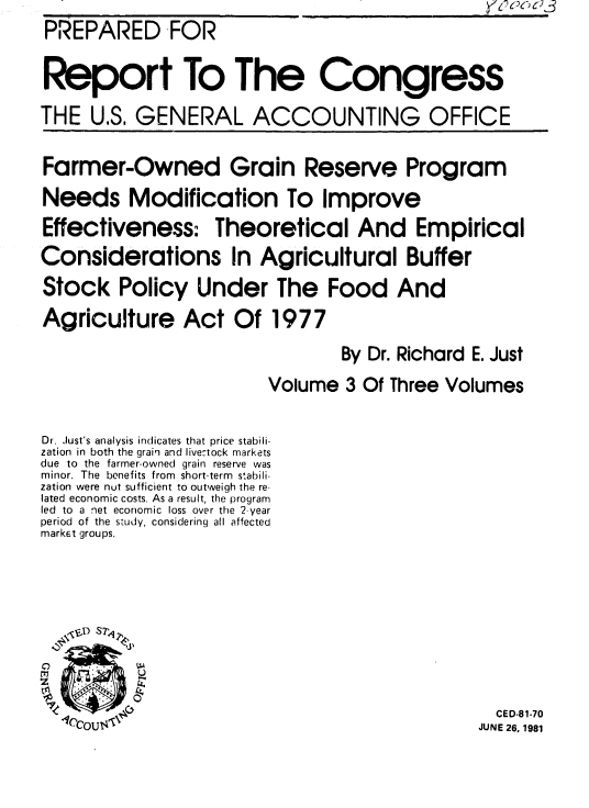 handle is hein.gao/gaobabiwl0001 and id is 1 raw text is: y-7~oo c)3


PREPARED FOR

Report To The Congress

THE U.S. GENERAL ACCOUNTING OFFICE


Farmer-Owned Grain Reserve Program
Needs Modification To Improve
Effectiveness: Theoretical And Empirical
Considerations In Agricultural Buffer
Stock Policy Under The Food And
Agriculture Act Of 1977

                                 By Dr. Richard E. Just
                         Volume 3 Of Three Volumes


Dr. Just's analysis indicates that price stabili-
zation in both the grain and livectock markets
due to the farmer-owned grain reserve was
minor. The benefits from short-term stabili-
zation were nut sufficient to outweigh the re-
lated economic costs. As a result, the program
led to a net economic loss over the 2-year
period of the study, considering all affected
market groups.









                                                 CED-81-70
  1C'COU<'C                                     JUNE 26, 1981


