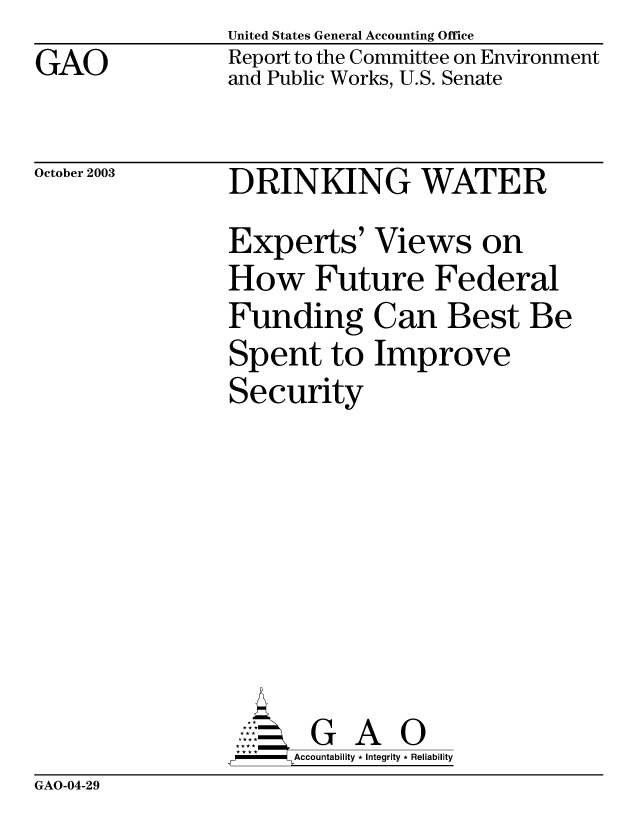 handle is hein.gao/gaobabiyg0001 and id is 1 raw text is: GAO


United States General Accounting Office
Report to the Committee on Environment
and Public Works, U.S. Senate


October 2003


DRINKING WATER
Experts' Views on
How Future Federal
Funding Can Best Be
Spent to Improve
Security


       G A 0
-   Accountability * Integrity * Reliability


GAO-04-29


