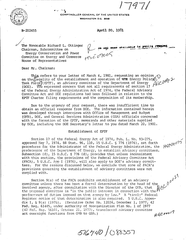 handle is hein.gao/gaobabjcn0001 and id is 1 raw text is: 
                                /-717/
COMPTROLLER GENERAL OF THE UNITED STATES
           WASHINGTON D.C. 20548


April 20, 1981


    /

/The Honorable Richard L. Ottinger
   Chairman, Subcommittee on
     Energy Conservation and Power
   Committee on Energy and Commerce
   House of Representatives


WY4IAD.9tiO J6


Dear Mr. Chairman:

     Tlihsrefers to your letter of March 4, 1981, requesting an opinion/-
on theLlegality of the establishment and operation of-    Energy Polic4\
Task Force(EPTF), an advisory committee of the Department of Energy
(DOE). You expressed concern that not all requirements of section 17
of the Federal Energy Administration Act of 1974, the Federal Advisory
Committee Act and DOE regulations had been followed in relation to the
EPTFCharter filing requirements and the composition of its membership.

     Due to the urgency of your request, there was insufficient time to
obtain an official response from DOE. The information contained herein
was developed through interviews with Office of Management and Budget
(OXB), DOE, and General Services Administration ,(GSA) officials concerned
with the formation of the EPTF, memoranda and other materials supolied
by DOE, including the DOE Secretary's letter to you dated March 20, 1931.

                         Establishment of EPTF


     Section 17 of the Federal Energy Act of 1974, Pub. L. No. 93-275,
approved May 7, 1974, 88 Stat. 96, 110, 15 U.S.C. § 776 (1976), set forth
procedures for the Administrator of the Federal Energy Administration, the
predecessor of the Department of Energy, to establish advisory comm-ittees.
Subsection (d), 15 U.S.C. § 776 (d), provides that unless inconsistent
with this section, the provisions of the Federal Advisory Committee Act
(FACA), 5 U.S.C. Apo I (1976), will also apoly to DOE's advisory commit-
tees. For the reasons discussed below, we conclude that some of FACA's
provisions governing the establishment of advisory committees were not
complied with.

     Section 9(a) of the FACA prohibits establishment of an advisory
committee unless there has been a formal determination by the head of the
involved agencv, after consultation with the Director of the OL, that
the proposed comm.ittee is in the public interest in connection with thehI'
performance of duties imoosed on that agency by law. A timlv Federal
Register notice of that determination is also required. 5 U.S.C. Appen-
dix I, § 9(a) (197G). (Executive Order No. 12024, December 1, 1977, 42
Fed. Reg. 61445, under authority of Reorganization Plan No. 1 of 1977
(42 Fe . Rc. 56101, Cctober 21, 1977), transferred advisory committee
act oversight functions from OMB to GSA.)                                 cO


/0 ~5~1


B-202455


  -AC Q









0 0


-V 1  


