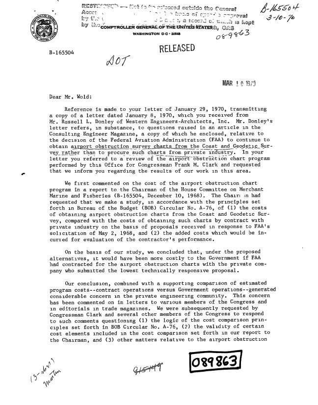handle is hein.gao/gaobabksf0001 and id is 1 raw text is: 




                              WASHINGTON 0 C 205483


   B-165504                            RELEASED




                                                            MAR i o 1971

   Dear Mr. Wold;

        Reference is made to your letter of January 29, 1970, transmitting
   a copy of a letter dated January 8, 1970, which you received from
   Mr. Russell L. Donley of Western Engineers-Architects, Inc. Mr. Donley's
   letter refers, in substance, to questions raised in an article in the
   Consulting Engineer Magazine, a copy of which he enclosed, relative to
   the decision of the Federal Aviation Administration (FAA) to continue to
   obtain airport obstruction survey  hats from the-Coast and Geodetic Sur-
   vqy.__ather than to procure such charts from private industry. In your
   letter you referred to a review of the airi6  bstriktion chart program
   performed by this Office for Congressman Frank M. Clark and requested
   that we inform you regarding the results of our work in this area.

        We first commented on the cost of the airport obstruction chart
   program in a report to the Chairman of the House Committee on Merchant
   Marine and Fisheries (B-165504, December 10, 1968). The Chair mn had
   requested that we make a study, in accordance with the principles set
   forth in Bureau of the Budget (BOB) Circular No. A-76, of (1) the costs
   of obtaining airport obstruction charts from the Coast and Geodetic Sur-
   vey, compared with the costs of obtaining such charts by contract with
   private industry on the basis of proposals received in response to FAA's
   solicitation of May 2, 1968, and (2) the added costs which would be in-
   curred for evaluation of the contractor's performance.

        On the basis of our study, we concluded that, under the proposed
   alternatives, it would have been more costly to the Government if FAA
   had contracted for the airport obstruction charts with the private com-
   pany who submitted the lowest technically responsive proposal.

        Our conclusion, combined with a supporting comparison of estimated
   program costs--contract operations versus Government operations--generated
   considerable concern in the private engineering community. This concern
   has been commented on in letters to various members of the Congress and
   in editorials in trade magazines. We were subsequently requested by
   Congressman Clark and several other members of the Congress to respond
   to such comments questioning (1) the logic of the cost comparison prin-
   ciples set forth in BOB Circular No. A-76, (2) the validity of certain
   cost elements included in the cost comparison set forth in our report to
   the Chairman, and (3) other matters relative to the airport obstruction



N(  \ 7



