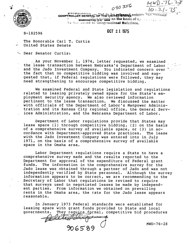 handle is hein.gao/gaobabkxc0001 and id is 1 raw text is:                                                         io- WD


                           WASHINGTON. O on the b o  .       .


   B-182596                           OCT 21 1975
   The Honorable Carl T. Curtis
   United States Senate

i Dear Senator Curtis:

        As your November 1, 1974, letter requested, we examined
   the lease transaction between Nebraska's Department of Labor
   and the Jado Investment Company. You indicated concern over
   the fact that no competitive bidding was involved and sug-
   gested that, if Federal regulations were followed, they may
   need strengthening to encourage competitive bidding.

        We examined Federal and State legislation and regulations
   related to leasing privately owned space for the State's em-
   ployment security agency. We also reviewed information
   pertinent to the lease transaction. We discussed the matter
   with officials of the Department of Labor's Manpower Adminis-
   tration and its Kansas City regional office, the General Serv-
   ices Administration, and the Nebraska Department of Labor.

        Department of Labor regulations provide that States may
   lease space (1) through competitive bidding, (2) on the basis
   of a comprehensive survey of available space, or (3) in ac-
   cordance with Department-approved State practices. The lease
   with the Jado Investment Company was entered into in July
   1971, on the basis of a comprehensive survey of available
   space in the Omaha area.

        Labor Department regulations require a State to have a
   comprehensive survey made and the results reported to the
   Department for approval of the expenditure of Federal grant
   funds. The information in the comprehensive survey for the
   Jado lease was obtained through a partner of Jado and was not
   independently verified by State personnel. Although the survey
   information appears to be correct, we are recommending to the
   Secretary of Labor that regulations be revised to require
   that surveys used in negotiated leases be made by independ-
   ent parties. From information we obtained on prevailing
   rents in the Omaha area, the rate for the Jado lease appears
   reasonable.

        In January 1973 Federal standards were established for
   leasing space with grant funds provided to State and local
   governments.  The           .qompetitive bid procedures


                                                       MWD-76-28
                         rQ-



