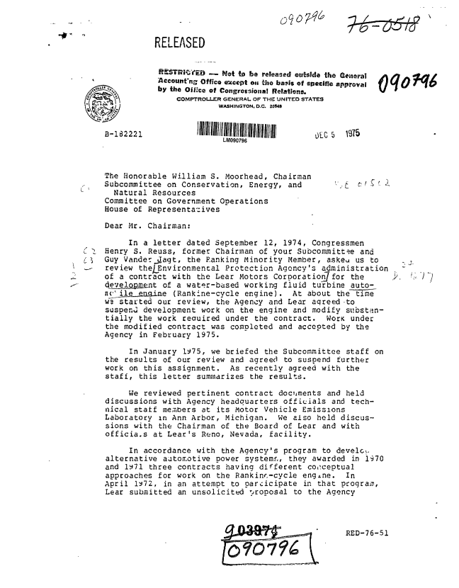 handle is hein.gao/gaobablew0001 and id is 1 raw text is: 


-01


The Honorable William S. Moorhead, Chairman
Subcommittee on Conservation, Energy, and
  Natural Resources
Committee on Government Operations
House of Representazives

Dear Mr. Chairman:


          In a letter dated September 12, 1974, Congressmen
( 1 Henry S. Reuss, former Chairman of your Subcommittee and
i    Guy Vander.Jagt, the Ranking Minority Member, askeu us to
     review theLEnvironmental Protection Agency's administration
     of a contract with the Lear Motors Corporation7for the
     developant of a water-based working fluid turbine auto-
     nA1,     g ine (Rankine-cycle engine). At about the time
     wv. started our review, the Agency and Lear aqreed to
     suspen development work on the engine and modify substan-
     tially the work reauired under the contract. WorK under
     the modified contract was completed and accepted by the
     Agency in February 1975.

          In January 1975, we briefed the Subcommittee staff on
     the results of our review and agreed to suspend further
     work on this assignment. As recently agreed with the
     staff, this letter summarizes the results.

          We reviewed pertinent contract doc, ments and held
     discussions with Agency headquarters officials and tech-
     nical statf members at its Motor Vehicle Emissions
     Laboratory in Ann Arbor, Michigan. We also held discus-
     sions with the Chairman of the Board of Lear and with
     officia.s at Lear's Reno, Nevada, facility.

          In accordance with the Agency's program to devel,.
     alternative autom.otive power systemr,, they awarded in 1970
     and 1.71 three contracts having different co,ceptual
     approaches for work on the Rankinr.-cycle engine. In
     April iv72, in an attempt to pareicipate in that program,
     Lear submitted an unsolicited proposal to the Agency


RED-76-51


RELEASED


.ITRI    ED -_ Not to be released outsde the Geiral
Account'ng Office except oa the bais of apecific approval
by the Oiffce of Congressional Relatlons.
     COMPTROLLER GENERAL OF THE UNITED STATES
              WASHINGTON. D.C. 20540


         lIlU/Il~ilIII ~l IIIIllI6 IIIIIII/II  
               LM090796


B-182221


2.


J-K7


q 4


