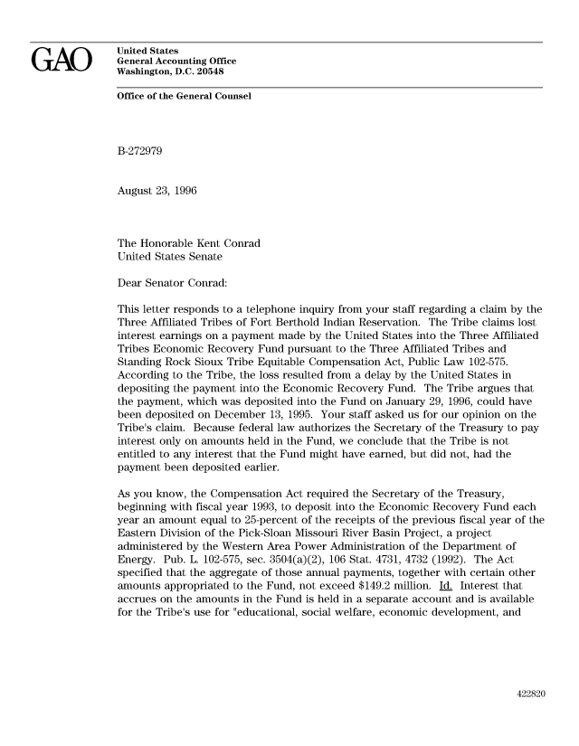 handle is hein.gao/gaobabloi0001 and id is 1 raw text is: 




GAO             United States
                General Accounting Office
                Washington, D.C. 20548

                Office of the General Counsel




                B-272979


                August 23, 1996



                The Honorable Kent Conrad
                United States Senate

                Dear Senator Conrad:

                This letter responds to a telephone inquiry from your staff regarding a claim by the
                Three Affiliated Tribes of Fort Berthold Indian Reservation. The Tribe claims lost
                interest earnings on a payment made by the United States into the Three Affiliated
                Tribes Economic Recovery Fund pursuant to the Three Affiliated Tribes and
                Standing Rock Sioux Tribe Equitable Compensation Act, Public Law 102-575.
                According to the Tribe, the loss resulted from a delay by the United States in
                depositing the payment into the Economic Recovery Fund. The Tribe argues that
                the payment, which was deposited into the Fund on January 29, 1996, could have
                been deposited on December 13, 1995. Your staff asked us for our opinion on the
                Tribe's claim. Because federal law authorizes the Secretary of the Treasury to pay
                interest only on amounts held in the Fund, we conclude that the Tribe is not
                entitled to any interest that the Fund might have earned, but did not, had the
                payment been deposited earlier.

                As you know, the Compensation Act required the Secretary of the Treasury,
                beginning with fiscal year 1993, to deposit into the Economic Recovery Fund each
                year an amount equal to 25-percent of the receipts of the previous fiscal year of the
                Eastern Division of the Pick-Sloan Missouri River Basin Project, a project
                administered by the Western Area Power Administration of the Department of
                Energy. Pub. L. 102-575, sec. 3504(a)(2), 106 Stat. 4731, 4732 (1992). The Act
                specified that the aggregate of those annual payments, together with certain other
                amounts appropriated to the Fund, not exceed $149.2 million. Id. Interest that
                accrues on the amounts in the Fund is held in a separate account and is available
                for the Tribe's use for educational, social welfare, economic development, and


422820


