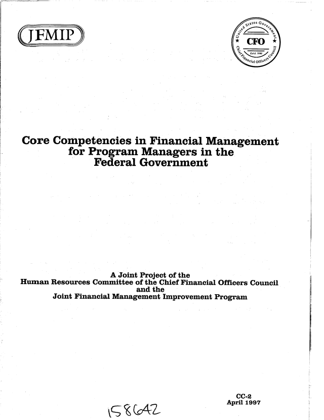 handle is hein.gao/gaobablqs0001 and id is 1 raw text is: 


~JMIP~                      ~_
                                         4 CFO;

                                           %7ciaI of









Core Competencies in Financial Management
         for Program Managers in the
              Federal Government













                 A Joint Project of the
Human Resources Committee of the Chief Financial Officers Council
                      and the
      Joint Financial Management Improvement Program


  CC-2
April 1997


