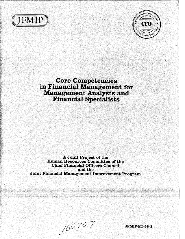 handle is hein.gao/gaobablui0001 and id is 1 raw text is: 


JFMIP~


,i,,,es G, .

~CFO


         Core Competencies
   in Financial Management for
     Management Analysts and
        Financial Specialists











           A Joint Project of the
      Human Resources Committee of the
      Chief Financial Officers Council
                and the
Joint Financial Management Improvement Program


JFMIP-ET-98-3


