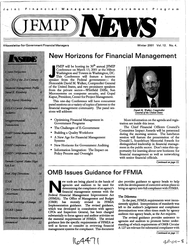 handle is hein.gao/gaobabmed0001 and id is 1 raw text is: 
F i n a n c i a IFn  Ma n ag e m ent  I m pr o v m nt  Prog ram


(FMIP


A Newsletter for Government Financial Managers


Winter 2001 Vol. 12. No. 4.


New Horizons for Financial Management

J FMIP will be hosting its 30th annual JFMIP
     Conference on March 13, 2001 at the Hilton
     Washington and Towers in Washington, DC.
     This Conference will feature a keynote
speaker from the Federal government- the
Honorable David M. Walker, Comptroller General
of the United States, and two prominent. speakers
from the private sector-Whitfield Diffie, Sun
Microsystems on computer security, and Gopal
Kapur, President, Center for Project Management.
   This onae-day Conference will have concurrent
panel sessions on a variety of topics of interest to the
financial management community The panel ses-
                                                        DavidM. Walker, Comptroller
sions will address:                                      General of the United States


* Optimizing Financial Management in
  Government Programs
* The.Challenges of E-Government
* Building a Quality Workforce
 A New Age for Financial Management
  Systems
* New Horizons for Government Auditing
* Information Integration: The Impact on
  Policy Process aqd Oversight


   More information on the agenda and regis-
tration are inside this issue.
   The Chief Financial Officers Council's
Committee Impact Awards will be presented
during the morning session. The luncheon
session will feature the presentation of the
Donald L. Scantlebury Memorial Awards for
distinguished leadership in financial manage-
ment in the public sector. Don't miss this op-
portunity for learning about new horizons for
financial management as well as networking
with senior financial officials.
                         Continued on page 12.


OMB Issues Guidance for FFMIA


N        ew tools are being placed in the hands of
         agencies and auditors to be used for
         determining the compliance of an agency's
         financial management systems with the
Federal Financial Management Improvement Act
(FFMIA). The Office of Management and Budget
(OMB)    has   recently revised its  FFMIA
Implementation guidance. The revised guidance,
which was developed in consultation with agency
CFOs and Inspectors General, has been changed
substantially to focus agency and auditor activities on
the essential requirements of FFMIA. The revised
guidance lists the specific requirements of FFMIA as
well as factors to consider in reviewing financial
management systems for compliance. This document


also provides guidance to agency heads to help
with the development of corrective action plans to
bring an agency into full compliance with FFMIA.

The Dilemma
   In the past, FFMIA requirements were incon-
sistently applied. Interpretation of standards was
left to the auditor's judgement and compliance
determinations were often times made by agency
auditors vice agency heads, as the Act requires.
   The revised guidance provides assistance to
agencies and auditors to promote better under-
standing of which requirements of OMB Circular
A- 127 are relevant for substantial compliance with
                         Continued on page 11.


J .o i n t


