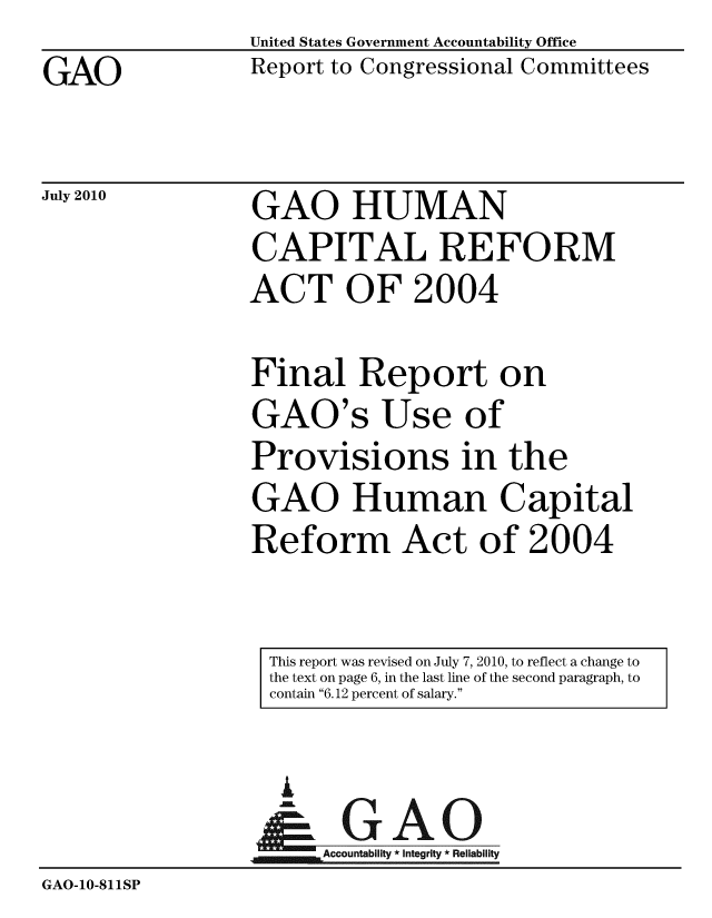 handle is hein.gao/gaobabmjv0001 and id is 1 raw text is: 
GAO


United States Government Accountability Office
Report to Congressional Committees


July 2010


GAO HUMAN
CAPITAL REFORM
ACT OF 2004


Final Report on
GAO's Use of
Provisions in the
GAO Human Capital
Reform Act of 2004


This report was revised on July 7, 2010, to reflect a change to
the text on page 6, in the last line of the second paragraph, to
contain 6.12 percent of salary.


                    A
                 GAccountabilit * Integrity * Reliability
GAO-10-811iSP


