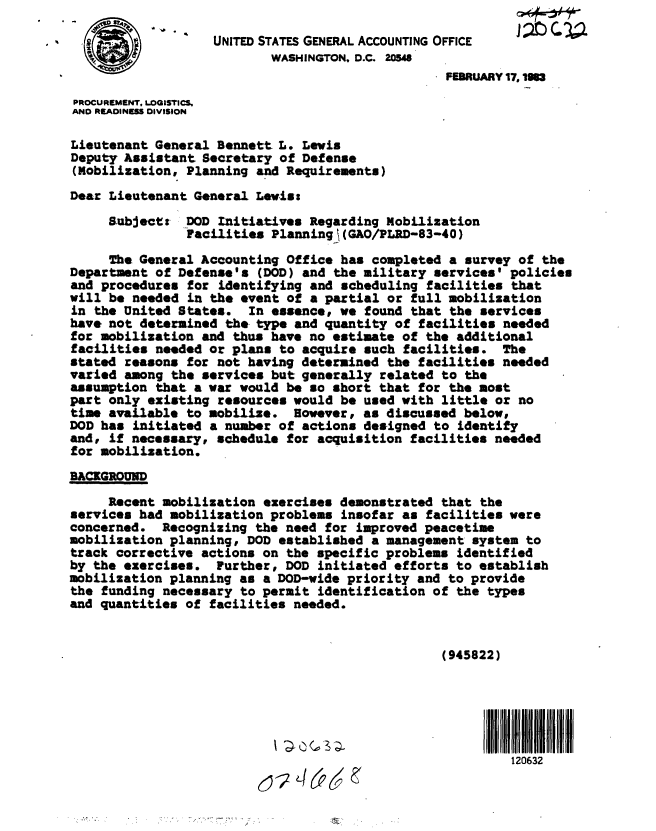 handle is hein.gao/gaobabmvl0001 and id is 1 raw text is: 

                   UNITED STATES GENERAL ACCOUNTING OFFICE
  *                        WASHINGTON, D.C. 20548
                                                  FEBRUARY 17.1983

PROCUREMENT, LOGISTICS,
AND READINESS DIVISION

Lieutenant General Bennett L. Lewis
Deputy Assistant Secretary of Defense
(Mobilization, Planning and Requirements)
Dear Lieutenant General Lewis:
     Subject: DOD Initiatives Regarding Mobilization
               Facilities Planningt (GAO/PLRD-83-40)
     The General Accounting Office has completed a survey of the
Department of Defense's (DOD) and the military services' policies
and procedures for identifying and scheduling facilities that
will be needed in the event of a partial or full mobilization
in the United States. In essence, we found that the services
have not determined the-type and quantity of facilities needed
for mobilization and thus have no estimate of the additional
facilities needed or plans to acquire such facilities. The
stated reasons for not having determined the facilities needed
varied among the services but generally related to the
assumption that a war would be so short that for the most
part only existing resources would be used with little or no
time available to mobilize. However, as discussed below,
DOD has initiated a number of actions designed to identify
and, if necessary, schedule for acquisition facilities needed
for mobilization.

BACKGROUND

     Recent mobilization exercises demonstrated that the
services had mobilization problems insofar as facilities were
concerned. Recognizing the need for improved peacetime
mobilization planning, DOD established a management system to
track corrective actions on the specific problems identified
by the exercises. Further, DOD initiated efforts to establish
mobilization planning as a DOD-wide priority and to provide
the funding necessary to permit identification of the types
and quantities of facilities needed.


                                                 (945822)





                           I                            I   i20632
                                                          120632


