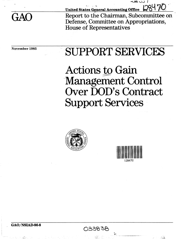 handle is hein.gao/gaobabnuo0001 and id is 1 raw text is: 

GAO


United States General Accounting Office
Report to the Chairman, Subcommittee on
Defense, Committee on Appropriations,
House of Representatives


November 1985


SUPPORT SERVICES


Actions to Gain
Management Control
Over DOD's Contract
Support Services







                128470


GAO/NSIAD-86-8


