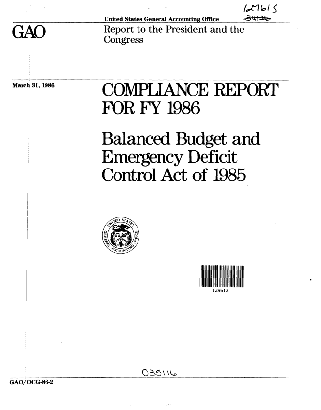 handle is hein.gao/gaobabnyh0001 and id is 1 raw text is:                         /
United States General Accounting Office
Report to the President and the
Congress


GAO


March 31, 1986


COMPLIANCE REPORT
FOR FY 1986



Balanced Budget and
Emergency Deficit
Control Act of 1985



  'ED ST~

cs
  4cCOUsT,


rlr:rl:II   I  rIll: rllrI
  129613


GAO/OCG-86-2


/ 61


