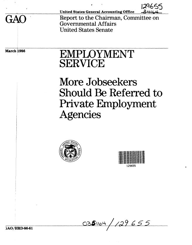 handle is hein.gao/gaobabnym0001 and id is 1 raw text is: 
GAO'


United States General Accounting Office
Report to the Chairman, Committee on
Governmental Affairs
United States Senate


March 1986


EMPLOYMENT
SERVICE


More Jobseekers
Should Be Referred to
Private Employment
Agencies


I11 111111111 5 II
  129655


0Cb 5 k \ / /2?9  6 5


7AO/HRD-86-61


