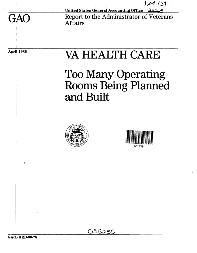 handle is hein.gao/gaobabnyw0001 and id is 1 raw text is: 

GAO


United States General Accounting Office %
Report to the Administrator of Veterans
Affairs


April 1986


VA HEALTH CARE


Too Many Operating
Rooms Being Planned

and Built






                  129739


GAO/HRD-86-78


