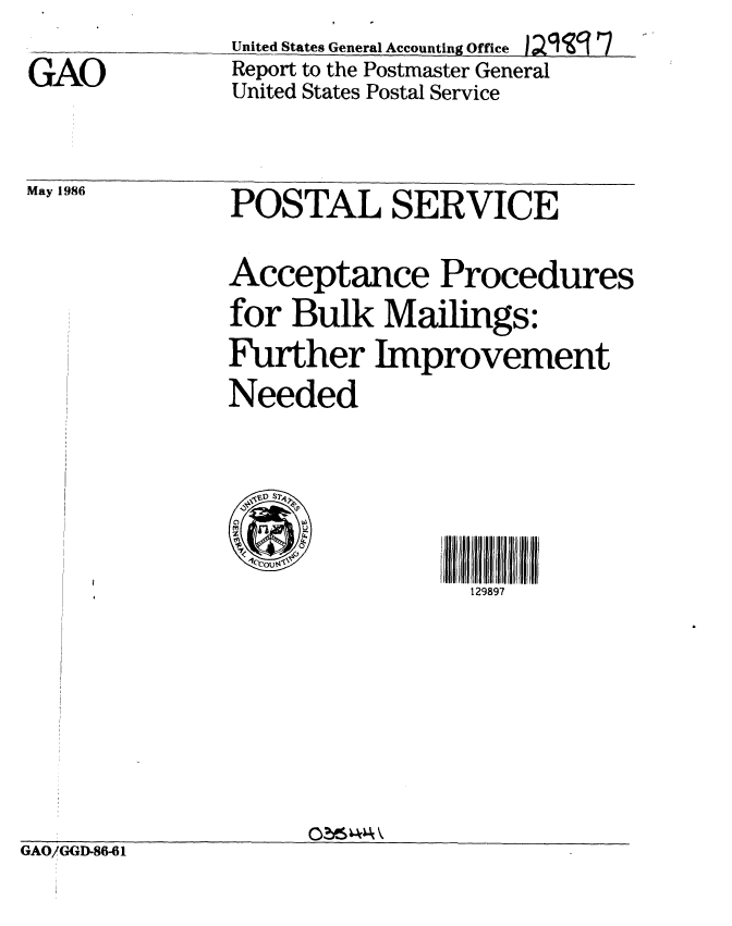 handle is hein.gao/gaobabnzm0001 and id is 1 raw text is: 
GAO


United States General Accounting Offce );I 9 17
Report to the Postmaster General
United States Postal Service


May 1986    POSTAL SERVICE

            Acceptance Procedures
            for Bulk Mailings:
            Further Improvement
            Needed



            129out97
                           129897


GAO/GGD-86-61


