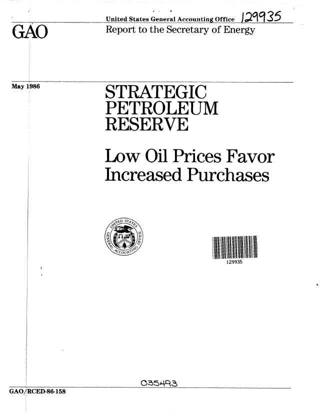 handle is hein.gao/gaobabnzr0001 and id is 1 raw text is: GAO


May 1986


United States General Accounting Office  a2c   2 5
Report to the Secretary of Energy


STRATEGIC
PETROLEUM
RESERVE
Low Oil Prices Favor
Increased Purchases


l111111111111111
  129935


GAO/RCED86-158


