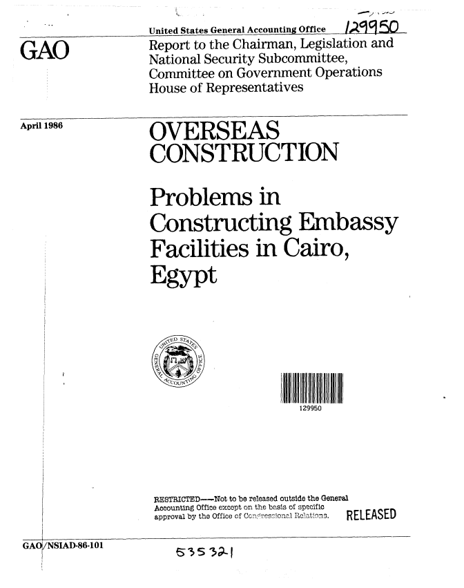 handle is hein.gao/gaobabnzt0001 and id is 1 raw text is: 
       ,           United States General Accounting Office / . 50
GAO                Report to the Chairman, Legislation and
                   National Security Subcommittee,
                   Committee on Government Operations
                   House of Representatives


April 1986


OVERSEAS
CONSTRUCTION


Problems in
Constructing Embassy
Facilities in Cairo,
Egypt







                      129950


RESTRICTED--Not to be released outside the General
Accounting Office except on the basis of specific
approval by the Office of Cco . eona. i o.atho.  RELEASED


GAO/NSIAD-86-101


eS3 3;_1


