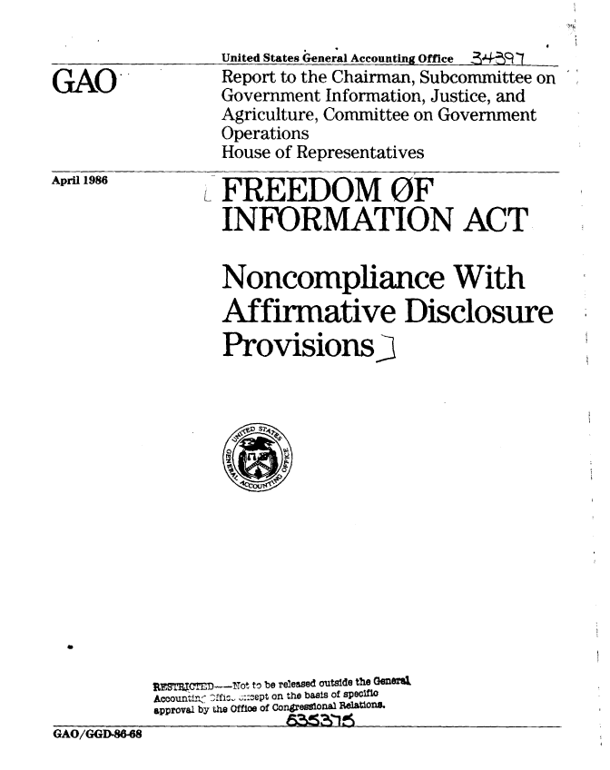 handle is hein.gao/gaobabnzu0001 and id is 1 raw text is: 
United States 4reneral Accounting Office  34! R[  7
Report to the Chairman, Subcommittee on
Government Information, Justice, and
Agriculture, Committee on Government
Operations
House of Representatives


April 1986


FREEDOM OF
INFORMATION ACT


Noncompliance With
Affirmative Disclosure
Provisions3


          UTMCTED)----ot to be released outside the GenO?%
          Accounti,< Cfi^  ::-ept on the basis of specifiC
          approval by the Offloe of Congressional lAIons.
GAO/GGD 488-68


GAO


