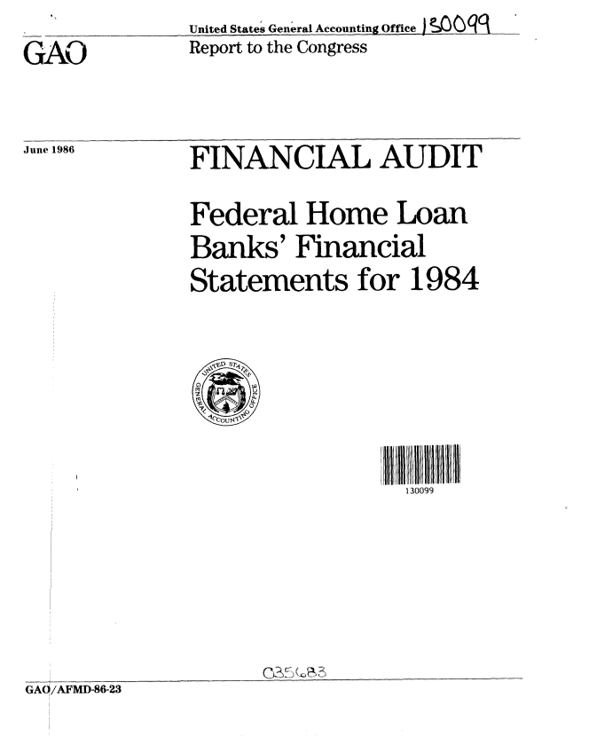 handle is hein.gao/gaobaboah0001 and id is 1 raw text is: 
GAO


United States General Accounting Office )SO g
Report to the Congress


June 1986


FINANCIAL AUDIT


Federal Home Loan
Banks' Financial
Statements for 1984


i 3ll  l ll 1'/11 /1
  130099


(72& K)~


GAO/AFMD-86-23



