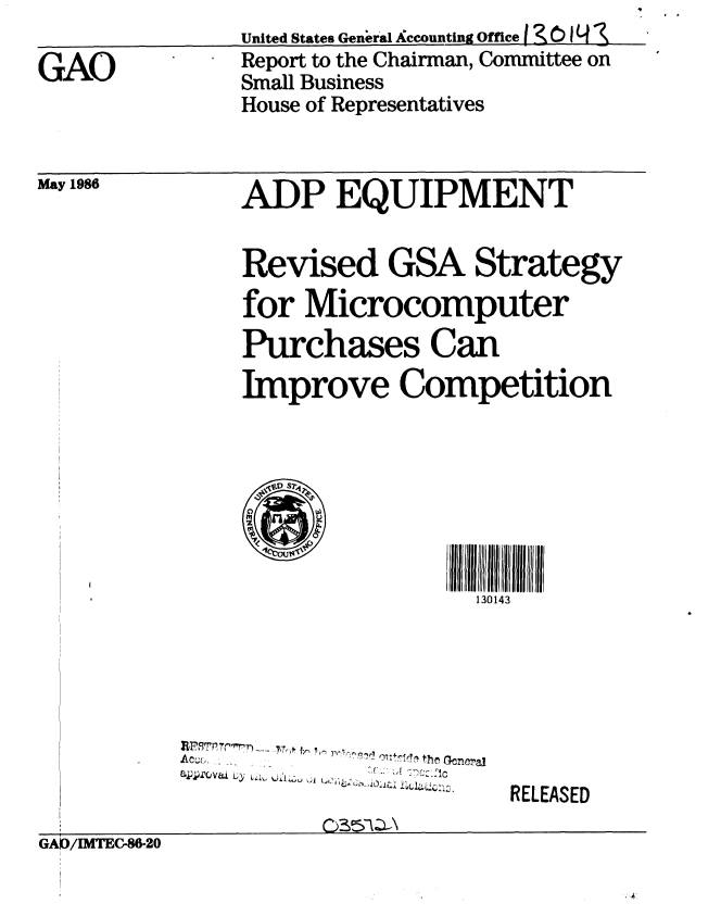 handle is hein.gao/gaobaboal0001 and id is 1 raw text is: United States General Accounting Office  0,~ 01Y


GAO


Report to the Chairman, Committee on
Small Business
House of Representatives


May 1986


ADP EQUIPMENT
Revised GSA Strategy


for Microcomputer
Purchases Can
Improve Competition







                 130143


, . b . .......th... ..e ra.


RELEASED


GAKD/IMTEC-86.20


