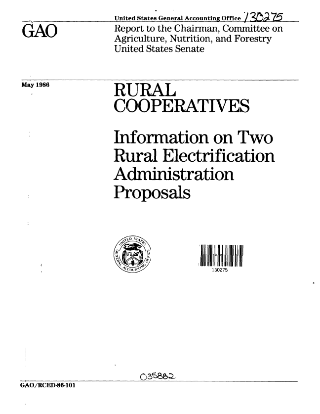 handle is hein.gao/gaobabobc0001 and id is 1 raw text is: 
GAO


United States General Accounting Office /  7-5
Report to the Chairman, Committee on
Agriculture, Nutrition, and Forestry
United States Senate


May 1986


RURAL
COOPERATIVES

Information on Two
Rural Electrification
Administration
Proposals


130275


11
Oceou v'


GAO/RCED-86-101


