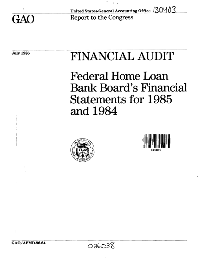 handle is hein.gao/gaobabobl0001 and id is 1 raw text is:               United States- General Accounting Office 130   ) 3
GAO           Report to the Congress


July 1986


FINANCIAL AUDIT

Federal Home Loan
Bank Board's Financial
Statements for 1985
and 1984


130403


%P
  0


GAO/AFMD-86-64


03W3 Z



